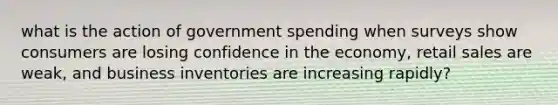 what is the action of government spending when surveys show consumers are losing confidence in the economy, retail sales are weak, and business inventories are increasing rapidly?