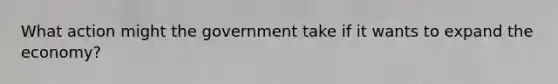 What action might the government take if it wants to expand the economy?