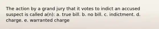 The action by a grand jury that it votes to indict an accused suspect is called a(n): a. true bill. b. no bill. c. indictment. d. charge. e. warranted charge