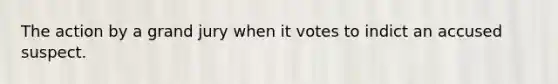 The action by a grand jury when it votes to indict an accused suspect.