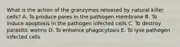 What is the action of the granzymes released by natural killer cells? A. To produce pores in the pathogen membrane B. To induce apoptosis in the pathogen infected cells C. To destroy parasitic worms D. To enhance phagocytosis E. To lyse pathogen infected cells