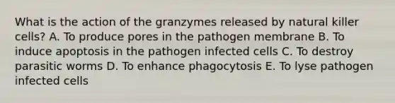 What is the action of the granzymes released by natural killer cells? A. To produce pores in the pathogen membrane B. To induce apoptosis in the pathogen infected cells C. To destroy parasitic worms D. To enhance phagocytosis E. To lyse pathogen infected cells