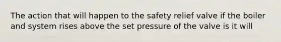 The action that will happen to the safety relief valve if the boiler and system rises above the set pressure of the valve is it will