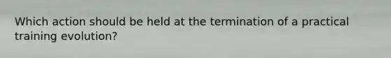 Which action should be held at the termination of a practical training evolution?