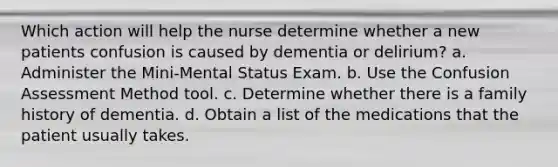 Which action will help the nurse determine whether a new patients confusion is caused by dementia or delirium? a. Administer the Mini-Mental Status Exam. b. Use the Confusion Assessment Method tool. c. Determine whether there is a family history of dementia. d. Obtain a list of the medications that the patient usually takes.