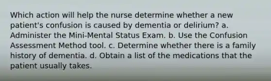 Which action will help the nurse determine whether a new patient's confusion is caused by dementia or delirium? a. Administer the Mini-Mental Status Exam. b. Use the Confusion Assessment Method tool. c. Determine whether there is a family history of dementia. d. Obtain a list of the medications that the patient usually takes.