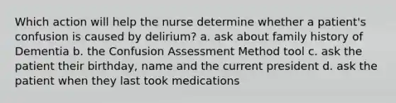 Which action will help the nurse determine whether a patient's confusion is caused by delirium? a. ask about family history of Dementia b. the Confusion Assessment Method tool c. ask the patient their birthday, name and the current president d. ask the patient when they last took medications