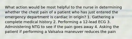 What action would be most helpful to the nurse in determining whether the chest pain of a patient who has just entered the emergency department is cardiac in origin? 1. Gathering a complete medical history 2. Performing a 12-lead ECG 3. Administering NTG to see if the pain goes away 4. Asking the patient if performing a Valsalva maneuver reduces the pain