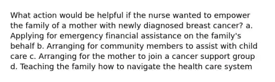 What action would be helpful if the nurse wanted to empower the family of a mother with newly diagnosed breast cancer? a. Applying for emergency financial assistance on the family's behalf b. Arranging for community members to assist with child care c. Arranging for the mother to join a cancer support group d. Teaching the family how to navigate the health care system