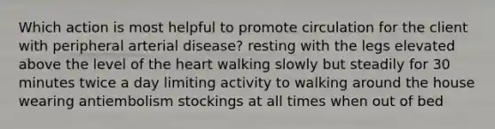 Which action is most helpful to promote circulation for the client with peripheral arterial disease? resting with the legs elevated above the level of the heart walking slowly but steadily for 30 minutes twice a day limiting activity to walking around the house wearing antiembolism stockings at all times when out of bed