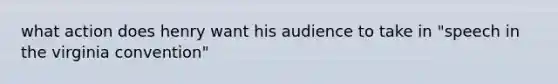 what action does henry want his audience to take in "speech in the virginia convention"