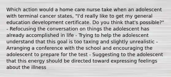 Which action would a home care nurse take when an adolescent with terminal cancer states, "I'd really like to get my general education development certificate. Do you think that's possible?" - Refocusing the conversation on things the adolescent has already accomplished in life - Trying to help the adolescent understand that this goal is too taxing and slightly unrealistic - Arranging a conference with the school and encouraging the adolescent to prepare for the test - Suggesting to the adolescent that this energy should be directed toward expressing feelings about the illness