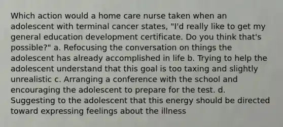 Which action would a home care nurse taken when an adolescent with terminal cancer states, "I'd really like to get my general education development certificate. Do you think that's possible?" a. Refocusing the conversation on things the adolescent has already accomplished in life b. Trying to help the adolescent understand that this goal is too taxing and slightly unrealistic c. Arranging a conference with the school and encouraging the adolescent to prepare for the test. d. Suggesting to the adolescent that this energy should be directed toward expressing feelings about the illness