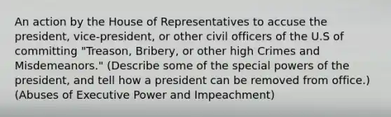 An action by the House of Representatives to accuse the president, vice-president, or other civil officers of the U.S of committing "Treason, Bribery, or other high Crimes and Misdemeanors." (Describe some of the special powers of the president, and tell how a president can be removed from office.) (Abuses of Executive Power and Impeachment)