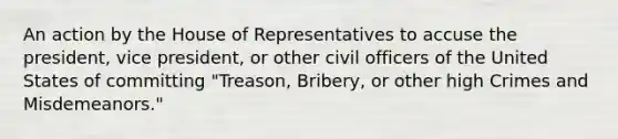 An action by the House of Representatives to accuse the president, vice president, or other civil officers of the United States of committing "Treason, Bribery, or other high Crimes and Misdemeanors."