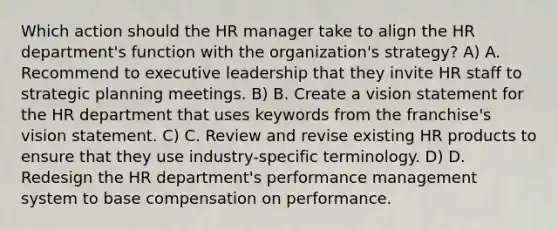 Which action should the HR manager take to align the HR department's function with the organization's strategy? A) A. Recommend to executive leadership that they invite HR staff to strategic planning meetings. B) B. Create a vision statement for the HR department that uses keywords from the franchise's vision statement. C) C. Review and revise existing HR products to ensure that they use industry-specific terminology. D) D. Redesign the HR department's performance management system to base compensation on performance.