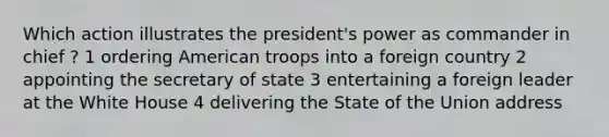 Which action illustrates the president's power as commander in chief ? 1 ordering American troops into a foreign country 2 appointing the secretary of state 3 entertaining a foreign leader at the White House 4 delivering the State of the Union address