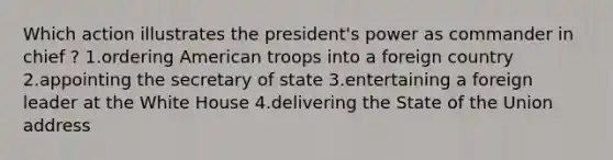 Which action illustrates the president's power as commander in chief ? 1.ordering American troops into a foreign country 2.appointing the secretary of state 3.entertaining a foreign leader at the White House 4.delivering the State of the Union address