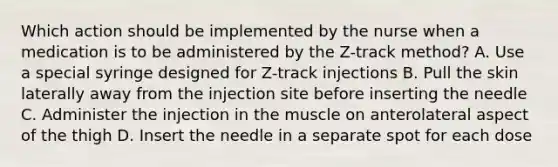 Which action should be implemented by the nurse when a medication is to be administered by the Z-track method? A. Use a special syringe designed for Z-track injections B. Pull the skin laterally away from the injection site before inserting the needle C. Administer the injection in the muscle on anterolateral aspect of the thigh D. Insert the needle in a separate spot for each dose