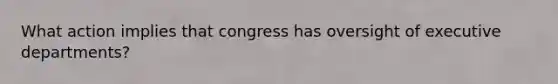 What action implies that congress has oversight of executive departments?