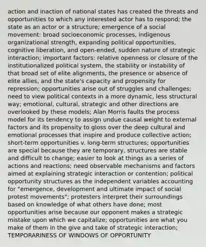 action and inaction of national states has created the threats and opportunities to which any interested actor has to respond; the state as an actor or a structure; emergence of a social movement: broad socioeconomic processes, indigenous organizational strength, expanding political opportunities, cognitive liberation, and open-ended, sudden nature of strategic interaction; important factors: relative openness or closure of the institutionalized political system, the stability or instability of that broad set of elite alignments, the presence or absence of elite allies, and the state's capacity and propensity for repression; opportunities arise out of struggles and challenges; need to view political contexts in a more dynamic, less structural way; emotional, cultural, strategic and other directions are overlooked by these models; Alan Morris faults the process model for its tendency to assign undue causal weight to external factors and its propensity to gloss over the deep cultural and emotional processes that inspire and produce collective action; short-term opportunities v. long-term structures; opportunities are special because they are temporary, structures are stable and difficult to change; easier to look at things as a series of actions and reactions; need observable mechanisms and factors aimed at explaining strategic interaction or contention; political opportunity structures as the independent variables accounting for "emergence, development and ultimate impact of social protest movements"; protesters interpret their surroundings based on knowledge of what others have done; most opportunities arise because our opponent makes a strategic mistake upon which we capitalize; opportunities are what you make of them in the give and take of strategic interaction; TEMPORARINESS OF WINDOWS OF OPPORTUNITY