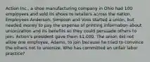 Action Inc., a shoe manufacturing company in Ohio had 100 employees and sold its shoes to retailers across the nation. Employees Anderson, Simpson and Voss started a union, but needed money to pay the expense of printing information about unionization and its benefits so they could persuade others to join. Action's president gave them 1,000. The union did not allow one employee, Adams, to join because he tried to convince the others not to unionize. Who has committed an unfair labor practice?