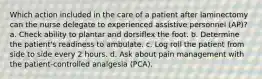 Which action included in the care of a patient after laminectomy can the nurse delegate to experienced assistive personnel (AP)? a. Check ability to plantar and dorsiflex the foot. b. Determine the patient's readiness to ambulate. c. Log roll the patient from side to side every 2 hours. d. Ask about pain management with the patient-controlled analgesia (PCA).