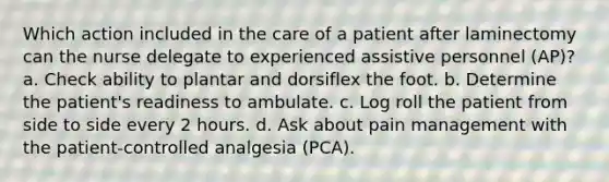 Which action included in the care of a patient after laminectomy can the nurse delegate to experienced assistive personnel (AP)? a. Check ability to plantar and dorsiflex the foot. b. Determine the patient's readiness to ambulate. c. Log roll the patient from side to side every 2 hours. d. Ask about pain management with the patient-controlled analgesia (PCA).