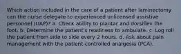 Which action included in the care of a patient after laminectomy can the nurse delegate to experienced unlicensed assistive personnel (UAP)? a. Check ability to plantar and dorsiflex the foot. b. Determine the patient's readiness to ambulate. c. Log roll the patient from side to side every 2 hours. d. Ask about pain management with the patient-controlled analgesia (PCA).