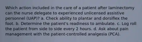 Which action included in the care of a patient after laminectomy can the nurse delegate to experienced unlicensed assistive personnel (UAP)? a. Check ability to plantar and dorsiflex the foot. b. Determine the patient's readiness to ambulate. c. Log roll the patient from side to side every 2 hours. d. Ask about pain management with the patient-controlled analgesia (PCA).