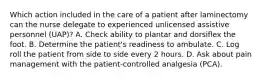 Which action included in the care of a patient after laminectomy can the nurse delegate to experienced unlicensed assistive personnel (UAP)? A. Check ability to plantar and dorsiflex the foot. B. Determine the patient's readiness to ambulate. C. Log roll the patient from side to side every 2 hours. D. Ask about pain management with the patient-controlled analgesia (PCA).