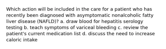 Which action will be included in the care for a patient who has recently been diagnosed with asymptomatic nonalcoholic fatty liver disease (NAFLD)? a. draw blood for hepatitis serology testing b. teach symptoms of variceal bleeding c. review the patient's current medication list d. discuss the need to increase caloric intake