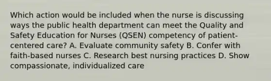 Which action would be included when the nurse is discussing ways the public health department can meet the Quality and Safety Education for Nurses (QSEN) competency of patient-centered care? A. Evaluate community safety B. Confer with faith-based nurses C. Research best nursing practices D. Show compassionate, individualized care