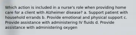 Which action is included in a nurse's role when providing home care for a client with Alzheimer disease? a. Support patient with household errands b. Provide emotional and physical support c. Provide assistance with administering IV fluids d. Provide assistance with administering oxygen