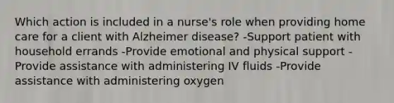 Which action is included in a nurse's role when providing home care for a client with Alzheimer disease? -Support patient with household errands -Provide emotional and physical support -Provide assistance with administering IV fluids -Provide assistance with administering oxygen