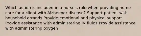 Which action is included in a nurse's role when providing home care for a client with Alzheimer disease? Support patient with household errands Provide emotional and physical support Provide assistance with administering IV fluids Provide assistance with administering oxygen