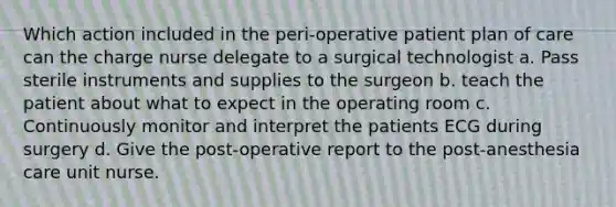 Which action included in the peri-operative patient plan of care can the charge nurse delegate to a surgical technologist a. Pass sterile instruments and supplies to the surgeon b. teach the patient about what to expect in the operating room c. Continuously monitor and interpret the patients ECG during surgery d. Give the post-operative report to the post-anesthesia care unit nurse.