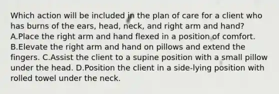 Which action will be included in the plan of care for a client who has burns of the ears, head, neck, and right arm and hand? A.Place the right arm and hand flexed in a position of comfort. B.Elevate the right arm and hand on pillows and extend the fingers. C.Assist the client to a supine position with a small pillow under the head. D.Position the client in a side-lying position with rolled towel under the neck.