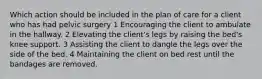 Which action should be included in the plan of care for a client who has had pelvic surgery 1 Encouraging the client to ambulate in the hallway. 2 Elevating the client's legs by raising the bed's knee support. 3 Assisting the client to dangle the legs over the side of the bed. 4 Maintaining the client on bed rest until the bandages are removed.