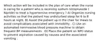 Which action will be included in the plan of care when the nurse is caring for a patient who is receiving sodium nitroprusside ( Nipride) to treat a hypertensive emergency ? A) Organize nursing activities so that the patient has undisturbed sleep for 6 to 8 hours at night. B) Assist the patient up in the chair for meals to avoid complications associated with immobility . C) Use an automated noninvasive blood pressure machine to obtain frequent BP measurements . D) Place the patient on NPO status to prevent aspiration caused by nausea and the associated vomiting .