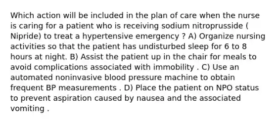 Which action will be included in the plan of care when the nurse is caring for a patient who is receiving sodium nitroprusside ( Nipride) to treat a hypertensive emergency ? A) Organize nursing activities so that the patient has undisturbed sleep for 6 to 8 hours at night. B) Assist the patient up in the chair for meals to avoid complications associated with immobility . C) Use an automated noninvasive blood pressure machine to obtain frequent BP measurements . D) Place the patient on NPO status to prevent aspiration caused by nausea and the associated vomiting .