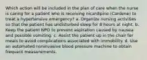 Which action will be included in the plan of care when the nurse is caring for a patient who is receiving nicardipine (Cardene) to treat a hypertensive emergency? a. Organize nursing activities so that the patient has undisturbed sleep for 8 hours at night. b. Keep the patient NPO to prevent aspiration caused by nausea and possible vomiting. c. Assist the patient up in the chair for meals to avoid complications associated with immobility. d. Use an automated noninvasive blood pressure machine to obtain frequent measurements.