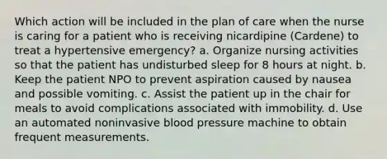 Which action will be included in the plan of care when the nurse is caring for a patient who is receiving nicardipine (Cardene) to treat a hypertensive emergency? a. Organize nursing activities so that the patient has undisturbed sleep for 8 hours at night. b. Keep the patient NPO to prevent aspiration caused by nausea and possible vomiting. c. Assist the patient up in the chair for meals to avoid complications associated with immobility. d. Use an automated noninvasive blood pressure machine to obtain frequent measurements.