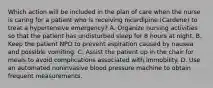 Which action will be included in the plan of care when the nurse is caring for a patient who is receiving nicardipine (Cardene) to treat a hypertensive emergency? A. Organize nursing activities so that the patient has undisturbed sleep for 8 hours at night. B. Keep the patient NPO to prevent aspiration caused by nausea and possible vomiting. C. Assist the patient up in the chair for meals to avoid complications associated with immobility. D. Use an automated noninvasive blood pressure machine to obtain frequent measurements.