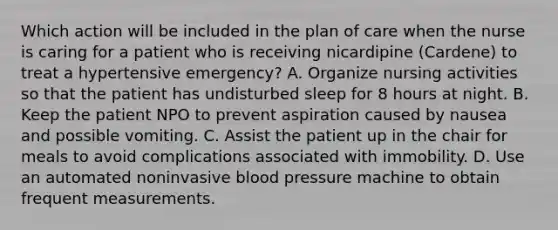 Which action will be included in the plan of care when the nurse is caring for a patient who is receiving nicardipine (Cardene) to treat a hypertensive emergency? A. Organize nursing activities so that the patient has undisturbed sleep for 8 hours at night. B. Keep the patient NPO to prevent aspiration caused by nausea and possible vomiting. C. Assist the patient up in the chair for meals to avoid complications associated with immobility. D. Use an automated noninvasive blood pressure machine to obtain frequent measurements.