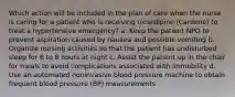 Which action will be included in the plan of care when the nurse is caring for a patient who is receiving nicardipine (Cardene) to treat a hypertensive emergency? a. Keep the patient NPO to prevent aspiration caused by nausea and possible vomiting b. Organize nursing activities so that the patient has undisturbed sleep for 6 to 8 hours at night c. Assist the patient up in the chair for meals to avoid complications associated with immobility d. Use an automated noninvasive blood pressure machine to obtain frequent blood pressure (BP) measurements