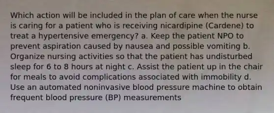 Which action will be included in the plan of care when the nurse is caring for a patient who is receiving nicardipine (Cardene) to treat a hypertensive emergency? a. Keep the patient NPO to prevent aspiration caused by nausea and possible vomiting b. Organize nursing activities so that the patient has undisturbed sleep for 6 to 8 hours at night c. Assist the patient up in the chair for meals to avoid complications associated with immobility d. Use an automated noninvasive blood pressure machine to obtain frequent blood pressure (BP) measurements