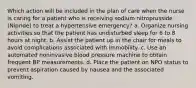 Which action will be included in the plan of care when the nurse is caring for a patient who is receiving sodium nitroprusside (Nipride) to treat a hypertensive emergency? a. Organize nursing activities so that the patient has undisturbed sleep for 6 to 8 hours at night. b. Assist the patient up in the chair for meals to avoid complications associated with immobility. c. Use an automated noninvasive blood pressure machine to obtain frequent BP measurements. d. Place the patient on NPO status to prevent aspiration caused by nausea and the associated vomiting.