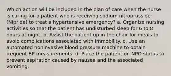 Which action will be included in the plan of care when the nurse is caring for a patient who is receiving sodium nitroprusside (Nipride) to treat a hypertensive emergency? a. Organize nursing activities so that the patient has undisturbed sleep for 6 to 8 hours at night. b. Assist the patient up in the chair for meals to avoid complications associated with immobility. c. Use an automated noninvasive blood pressure machine to obtain frequent BP measurements. d. Place the patient on NPO status to prevent aspiration caused by nausea and the associated vomiting.