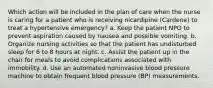 Which action will be included in the plan of care when the nurse is caring for a patient who is receiving nicardipine (Cardene) to treat a hypertensive emergency? a. Keep the patient NPO to prevent aspiration caused by nausea and possible vomiting. b. Organize nursing activities so that the patient has undisturbed sleep for 6 to 8 hours at night. c. Assist the patient up in the chair for meals to avoid complications associated with immobility. d. Use an automated noninvasive blood pressure machine to obtain frequent blood pressure (BP) measurements.